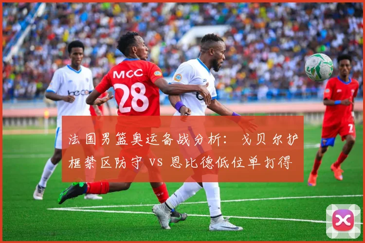 法国男篮奥运备战分析：戈贝尔护框禁区防守 vs 恩比德低位单打得分效率