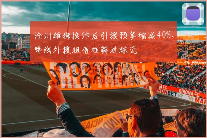 沧州雄狮换帅后引援预算缩减40%，锋线外援租借难解进球荒