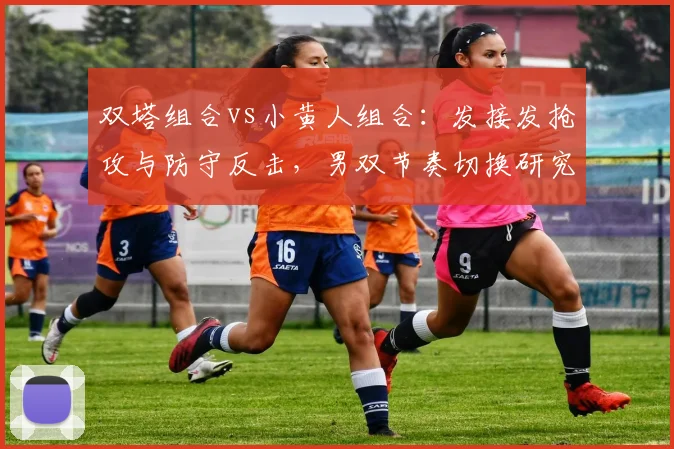 双塔组合vs小黄人组合：发接发抢攻与防守反击，男双节奏切换研究